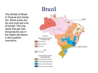 Brazil The climate of Brazil is Tropical and mostly hot. Some areas are dry and most get a lot of rainfall. The only areas that get cold temperatures are in the higher elevations in the southern mountains. 