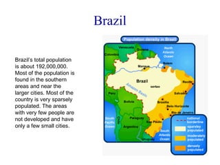 Brazil Brazil’s total population is about 192,000,000. Most of the population is found in the southern areas and near the larger cities. Most of the country is very sparsely populated. The areas with very few people are not developed and have only a few small cities. 