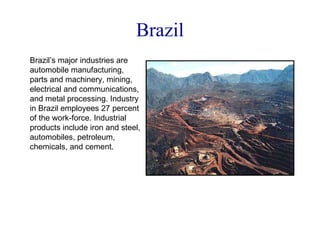 Brazil Brazil’s major industries are automobile manufacturing, parts and machinery, mining, electrical and communications, and metal processing. Industry in Brazil employees 27 percent of the work-force. Industrial products include iron and steel, automobiles, petroleum, chemicals, and cement. 