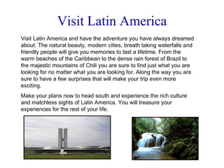 Visit Latin America Visit Latin America and have the adventure you have always dreamed about. The natural beauty, modern cities, breath taking waterfalls and friendly people will give you memories to last a lifetime. From the warm beaches of the Caribbean to the dense rain forest of Brazil to the majestic mountains of Chili you are sure to find just what you are looking for no matter what you are looking for. Along the way you are sure to have a few surprises that will make your trip even more exciting. Make your plans now to head south and experience the rich culture and matchless sights of Latin America. You will treasure your experiences for the rest of your life. 