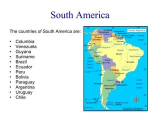 South America The countries of South America are: Columbia Venezuela Guyana Suriname Brazil Ecuador Peru Bolivia Paraguay Argentina Uruguay Chile 