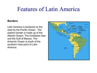 Features of Latin America Borders Latin America is bordered on the west by the Pacific Ocean.  The eastern border is made up of the Atlantic Ocean, The Caribbean Sea and the Gulf of Mexico. The Antarctic Ocean is south of the southern most point of Latin America. 