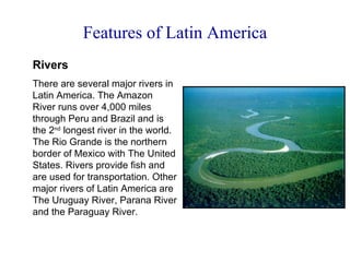 Features of Latin America Rivers There are several major rivers in Latin America. The Amazon River runs over 4,000 miles through Peru and Brazil and is the 2 nd  longest river in the world. The Rio Grande is the northern border of Mexico with The United States. Rivers provide fish and are used for transportation. Other major rivers of Latin America are The Uruguay River, Parana River and the Paraguay River. 