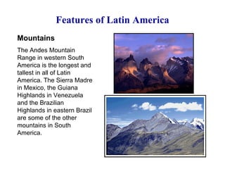 Features of Latin America Mountains The Andes Mountain Range in western South America is the longest and tallest in all of Latin America. The Sierra Madre in Mexico, the Guiana Highlands in Venezuela and the Brazilian Highlands in eastern Brazil are some of the other mountains in South America. 