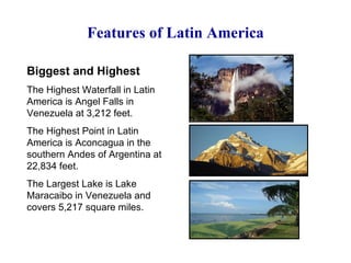 Features of Latin America Biggest and Highest The Highest Waterfall in Latin America is Angel Falls in Venezuela at 3,212 feet. The Highest Point in Latin America is Aconcagua in the southern Andes of Argentina at 22,834 feet. The Largest Lake is Lake Maracaibo in Venezuela and covers 5,217 square miles. 