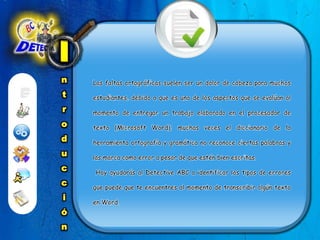 IntroducciónLas faltas ortográficas suelen ser un dolor de cabeza para muchos estudiantes, debido a que es uno de los aspectos que se evalúan al momento de entregar un trabajo elaborado en el procesador de texto (Microsoft Word); muchas veces el diccionario de la herramienta ortografía y gramática no reconoce ciertas palabras y las marca como error a pesar de que estén bien escritas.   Hoy ayudarás al Detective ABC a identificar los tipos de errores que puede que te encuentres al momento de transcribir algún texto en Word.  