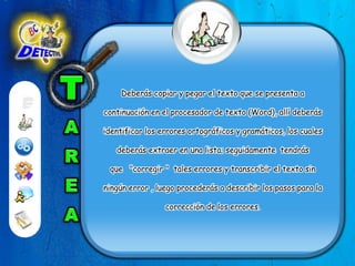 TAREADeberás copiar y pegar el texto que se presenta a continuación en el procesador de texto (Word), allí deberás identificar los errores ortográficos y gramáticos, los cuales deberás extraer en una lista; seguidamente  tendrás que   "corregir "  tales errores y transcribir el texto sin ningún error , luego procederás a describir los pasos para la corrección de los errores. 
