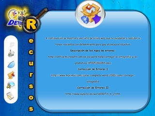 RecursosA continuación se mostrará una lista de sitios web que te ayudarán a realizar la tarea, revísalos con detenimiento para que alcances el objetivoDescripción de los tipos de errores:http://office.microsoft.com/es-es/word-help/corregir-la-ortografia-y-la-gramatica-HP005186084.aspxCorrección de Errores Ihttp://www.maximail.com/curso-completo-word-2000/como-corregir-ortografiaCorrección de Errores IIhttp://www.aulaclic.es/word2007/t_6_2.htm