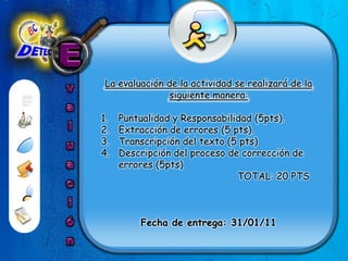 EvaluaciónLa evaluación de la actividad se realizará de la siguiente manera: Puntualidad y Responsabilidad (5pts).Extracción de errores (5 pts).Transcripción del texto (5 pts)Descripción del proceso de corrección de errores (5pts)                                                TOTAL: 20 PTSFecha de entrega: 31/01/11 