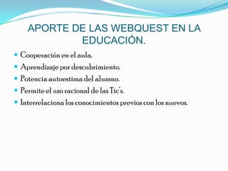 APORTE DE LAS WEBQUEST EN LA EDUCACIÓN.Cooperación en el aula.Aprendizaje por descubrimiento.Potencia autoestima del alumno.Permite el uso racional de las Tic’s.Interrelaciona los conocimientos previos con los nuevos.