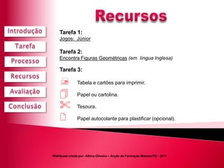 Tarefa 1:
    Jogos: Júnior

    Tarefa 2:
    Encontra Figuras Geométricas (em língua Inglesa)

    Tarefa 3:

              Tabela e cartões para imprimir.

              Papel ou cartolina.

              Tesoura.

              Papel autocolante para plastificar (opcional).




WebQuest criada por Albina Oliveira – Acção de Formação MatemaTIC - 2011
 