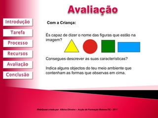 Com a Criança:


        És capaz de dizer o nome das figuras que estão na
        imagem?



        Consegues descrever as suas características?

        Indica alguns objectos do teu meio ambiente que
        contenham as formas que observas em cima.




WebQuest criada por Albina Oliveira – Acção de Formação MatemaTIC - 2011
 