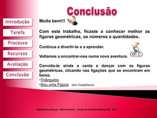 Muito bem!!!

  Com este trabalho, ficaste a conhecer melhor as
  figuras geométricas, os números e quantidades.

  Continua a divertir-te e a aprender.

  Voltamos a encontrar-nos numa nova aventura.

  Convido-te ainda a canta e dançar com as figuras
  geométricas, clicando nas ligações que se encontram em
  baixo.
  •Triângulos
  •Sou uma Figura (em Castelhano)




WebQuest criada por Albina Oliveira – Acção de Formação MatemaTIC - 2011
 