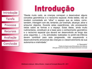 “Desde muito cedo, as crianças começam a desenvolver alguns
   conceitos geométricos e o raciocínio espacial. Ainda bebés, não só
   revelam curiosidade em “olhar” o espaço que as rodeia, como,
   também, interagem com ele, tentando, por exemplo, alcançar, atirar e
   empurrar objectos. Durante estas experiências, vão processando
   ideias sobre as formas e o espaço. Estas ideias, ainda muito
   rudimentares, constituem já a base para o conhecimento geométrico
   e o raciocínio espacial que deverá ser desenvolvido ao longo dos
   anos seguintes. (…) As actividades realizadas no jardim-de-infância
   devem contribuir para esta progressão, não esquecendo o
   desenvolvimento emocional das crianças e o desenvolvimento da sua
   autonomia e criatividade.”
                                                                                        In “Geometria”
                                                         Textos de Apoio para Educadores de Infância
                                               Direcção-Geral de Inovação e de Desenvolvimento Curricular




WebQuest criada por Albina Oliveira – Acção de Formação MatemaTIC - 2011
 