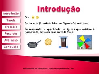 Olá               !

  Certamente já ouvis-te falar das Figuras Geométricas.

  Já reparas-te na quantidade de figuras que existem à
  nossa volta, tanto em casa como lá fora?




WebQuest criada por Albina Oliveira – Acção de Formação MatemaTIC - 2011
 