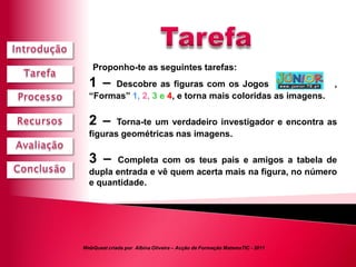 Proponho-te as seguintes tarefas:
  1 –  Descobre as figuras com os Jogos                                    ,
  “Formas” 1, 2, 3 e 4, e torna mais coloridas as imagens.

  2 –    Torna-te um verdadeiro investigador e encontra as
  figuras geométricas nas imagens.

  3 –   Completa com os teus pais e amigos a tabela de
  dupla entrada e vê quem acerta mais na figura, no número
  e quantidade.




WebQuest criada por Albina Oliveira – Acção de Formação MatemaTIC - 2011
 