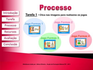 Tarefa 1 - Clica nas imagens para realizares os jogos

                                               Jogo Formas 2
  Jogo Formas 1



                                                                           Jogo Formas 4
                          Jogo Formas 3




WebQuest criada por Albina Oliveira – Acção de Formação MatemaTIC - 2011
 
