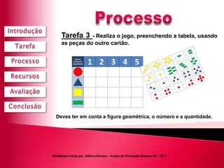 Tarefa 3   - Realiza o jogo, preenchendo a tabela, usando
     as peças do outro cartão.




  Deves ter em conta a figura geométrica, o número e a quantidade.




WebQuest criada por Albina Oliveira – Acção de Formação MatemaTIC - 2011
 