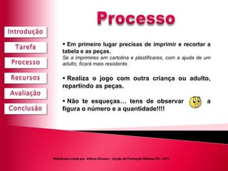  Em primeiro lugar precisas de imprimir e recortar a
     tabela e as peças.
     Se a imprimires em cartolina e plastificares, com a ajuda de um
     adulto, ficará mais resistente.

      Realiza o jogo com outra criança ou adulto,
     repartindo as peças.

      Não te esqueças… tens de observar                                   a
     figura o número e a quantidade!!!!




WebQuest criada por Albina Oliveira – Acção de Formação MatemaTIC - 2011
 