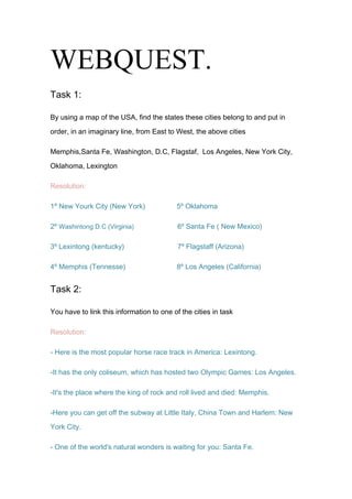     WEBQUEST.<br />Task 1:<br />By using a map of the USA, find the states these cities belong to and put in order, in an imaginary line, from East to West, the above cities<br />Memphis,Santa Fe, Washington, D.C, Flagstaf,  Los Angeles, New York City,  Oklahoma, Lexington<br />Resolution:<br />1º New Yourk City (New York)                5º Oklahoma<br />2º Washintong D.C (Virginia)                        6º Santa Fe ( New Mexico)<br />3º Lexintong (kentucky)                           7º Flagstaff (Arizona)<br />4º Memphis (Tennesse)                          8º Los Angeles (California)<br />Task 2:<br />You have to link this information to one of the cities in task<br />Resolution:<br />- Here is the most popular horse race track in America: Lexintong.<br />-It has the only coliseum, which has hosted two Olympic Games: Los Angeles.<br />-It's the place where the king of rock and roll lived and died: Memphis.<br />-Here you can get off the subway at Little Italy, China Town and Harlem: New York City.<br />- One of the world's natural wonders is waiting for you: Santa Fe.<br />- The place to learn about native Pueblo Indians: Washintong D.C <br />- There is a museum, which shows you the history of the country:Flagstaff<br />- This is where the Land Run took place: Oklaoma<br />Task 3:<br />He entered the public library building and searched the web for information. Put in historical order, from the earliest to the most recent, the following list of presidents: Franklin Delano Roosevelt,Thomas Jefferson., Barack Obama, George w.Bush, Ronald Reagan, John F.Kennedy, Abraham Lincoln, George Washington,William J.Clinton<br />Resolution:<br />1ºGeorge Washington.                          6º Ronald Reagan.<br />2ºThomas Jefferson.                           7º William J. Clinton.<br />3º Abraham Lincoln                            8º George W. Bush<br />4º Franklin Delano Roosevelt.          9º Barack Obama.<br />5º John F.Kennedy.<br />Task 4:<br />Try to find the names of the state where he is stopping by in his trip across the country<br />Resolution:<br />1)Arizona:<br />Is a state of the United States of America located in the southwestern region of the United States. It is also part of the western United States and the mountain west. The capital and largest city is Phoenix. The second largest city is Tucson, followed in size by the eight Phoenix metropolitan area cities of Mesa, Glendale, Chandler, Scottsdale, Gilbert, Tempe, Peoria, Surprise and then by Yuma in Yuma County.<br />2) California:<br />Is a state located on the West Coast of the United States. Nicknamed quot;
The Golden State,quot;
 it is the most populous and third-largest state by land area, after Alaska and Texas. It is home to the nation's second- and sixth-largest census statistical areas and eight of the nation's 50 most populous cities. Its five largest cities are Los Angeles, San Diego, San Jose, San Francisco, and Fresno.California's capital is Sacramento.<br />3) Kentucky:<br />Is a state located in the East Central United States of America. As classified by the United States Census Bureau, Kentucky is a Southern state. Kentucky is one of four U.S. states constituted as a commonwealth, Kentucky is known as the quot;
Bluegrass State<br />4) New Mexico:<br />Is a state located in the southwest and western regions of the United States. New Mexico is also part of the Mountain States. With a population density of 16 per square mile, New Mexico is the sixth-most sparsely inhabited U.S. state<br />5) Tennesse:<br />Is a U.S. state located in the Southeastern United States. It has a population of 6,214,888, making it the nation's 17th-largest state by population, and covers 42,169 square miles (109,220 km2), making it the 36th-largest by total land area.<br />Task 5:<br />Decide whether these statements are true (T) or false (F):<br />Resolution:<br />Daniel Boone was an explorer of Kentucky.- True<br /> Daniel Boone was born in Kentucky. False<br />His first job was as a hunter. True<br />John Finley was one of his great friends. false.<br />He was an explorer and never got married. False.<br />At Harrodsburg, he built his house.  True.<br /> The furthest point he explored was West Virginia. True.<br /> He moved to Missouri for the last years of his life. False.<br />Task 6:<br />Enter the website and while you listen to the e-cards, try to divide up the letters of this song and make up the words of it.<br />LOVE ME TENDERLove me tender,Love me sweet,Never let me go.You have made my life complete,And I love you so.Love me tender,Love me true,All my dreams fulfilled.For my darlin I love you,And I always will.Love me tender,Love me long,Take me to your heart.For its there that I belong,And well never part.Love me tender,Love me dear,Tell me you are mine.Ill be yours through all the years,Till the end of time.(when at last my dreams come trueDarling this I knowHappiness will follow youEverywhere you go).ÁMAME TIERNAMENTEÁmame tiernamente,ámame dulcemente,nunca me dejes ir.Has completado mi vida,y te amo tanto...Ámame tiernamente,ámame por mucho,llévame a tu corazónpues es ahí donde pertenezcoy nunca me marcharé.Ámame tiernamente,ámame de verdad.Mis sueños están realizadospues mi amor, te amo,y siempre lo haré.Ámame con ternuraámame con dulzura,Díme que eres mía,pues yo lo seré por todos los añoshasta el fin de los tiempos.(Cuando al fin mis sueños se hacen realidadamor, esto sé,que la felicidad te seguiráa donde quiera que vayas).<br />  <br />Task 7:<br />Find about the Land Run and complete the following sentences with appropriate information:<br />Resolution:<br />During the XIXth century many Indian tribes were into the  area  known as Oklahoma Territory.<br />No Indian tribe lived in a piece of land called  the                      Unassigned Lands.<br />By 1889 pioneers  began slipping over into this area  without authorization<br />The date of the Land Run was on 22 April 1889<br /> 50,000 people homesteaders gathered at the boundaries.<br />The Land Run began when the President Benjamin  Harrison signed legislation that opened up the Unassigned Lands. <br />  Oklahoma City was originally called Oklahoma Station <br />  By 1900 the population had doubled <br />Task 8:<br />Try to match the pieces in information in group A, B and C.<br />Resolution:<br />San Miguel--------- the oldest church in town--------- District chapel.<br />Agua Fria----------- One of the Native American commnites in NM-----------<br />India Tribe.<br />Sena Plaza--------- The oldest settlement in town----------- Main road.<br />Taos pueblo--------- It houses important museums--------- Historic site.<br />Analco---------------- Where the chapel  of Guadalupe is -------- District chapel.<br />Camino lejo---------- an old large hacienda----------------- museum.<br />Georgia O’ Keeffe-------- An outstanding modernist artist------ street<br />Task 9:<br />The facilities at The Grand Canyon National Park include a visitor's centre where he found a computer. He entered the Canyon website and he realized that he could send email postcards with some of The Grand Canyon pictures.<br />This is the Grand Canyon, it is in Flagstaff. The Grand  Canyon is very beautiful<br />Task 10:<br />Decide what the following dishes correspond to - meat, vegetables, desserts, etc - and whether they are part of the breakfast or the regular menu. Could you also try to translate their names into Spanish?<br />Resoluion:<br />  Homemade beef stew n'corn bread: 1º course<br /> Fired Apples: dessert<br />Grilled Pork Chop: 2º course<br />Half pound bacon cheeseburger platter<br /> Tossed salad: snack<br /> Chocolate cobblers: dessert<br /> Uncle Herschel's favorite: mixed dish<br /> Maple pancakes: dessert<br />Task 11:<br />Find information about High School Clubs in the <br />USA:<br />                    - History<br />                    - Why students join these clubs<br />                    - Types of clubs<br />Resolution:<br />History:<br />The first high school student-based organization chartered in Sacramento High School in California, in May of 1925. The concept of instilling an organized, separate entity separate from the school itself came from Albert Olney, and Frank Vincent. They were school administrators and Kiwanis Club members who were looking to form a junior service club in the school. This organization later became known as Key Club. Key Club now stands today as the largest student-based organization in the world, though not the largest high school organization in the world.<br />Tracking down precise history of high school organizations is difficult as several thousand types of clubs exist. Prominent clubs include high school subdivisions of Red Cross, Make-A-Wish Foundation, National Honor Society, National Beta Club, Junior State of America, Interact, Future Business Leaders of America-Phi Beta Lambda, among many other organizations. Each club has their own timeline, with hallmark internal achievements only known by members of each respective club.<br />Why students join these clubs:<br />Students join clubs for various reasons, leading to a diverse pool to choose from in most schools. Most active club members generally consist of freshman and sophomores, looking to find their respective niche in school dynamics. Student-based high school organizations offer teenagers a special element in that every person within the club share a common desire, ability, and/or personality. This type of connection leads to the existence of clubs in the vast majority of high schools.<br />There are no extraordinary physical and mental requirements to join a club. This special aspect distinguishes club organizations apart from Sports (requiring intense athletic prowess) and Drama (requiring physiological control and memorization). Most clubs only require a minimal membership fee (varying anywhere from $3-$30) depending on the organization. This openness allows greater opportunity for creating a tight knit community within the club. This idealist vision appeals to many of the underclassmen.<br />Types of clubs:<br />There are four main club categories: fundraising, community service, career interest, and interpersonal dynamics. Many clubs offer a combination of each element.<br />_ Fundraising:<br />Many people polarize toward fundraising for a major organization or movement. Fundraising appeals to people as high school students make a direct impact on international affairs, such as funding cancer research or environmental preservation.<br />_Community service:<br />Many schools require that students perform a certain community service quota. To obtain such a threshold, many people turn to community service organizations such as Key club, Interact, Lion's Club, Red Cross, and local clubs. In doing so, many teenagers experience more camaraderie while performing community service. Other individuals just enjoy helping the local community around them.<br />_ Career interest:<br />Many teenagers join clubs that revolve around their career interest. Many clubs, such as Junior State of America [2] and Future Scientist and Engineers of America focus on specific career fields and help students understand them better. Many competitions, awards, and conventions are held to give club members advantages in these fields by exposing them to new opportunities. In addition, members of career interest clubs network with other students who will enter similar fields.<br />_Interpersonal dynamics:<br />Many teenagers join clubs that offer no academic, organizational, or community benefit. These clubs tend to focus around culture, social dynamics, and self-interest. These clubs look to satisfy the needs and demands of teenagers in each school, based on environment, tradition, and culture.<br />Evaluation:<br />ROUND UP WITH A CIRCLE THE ODD ONE OUT.<br />Memphis- Toronto- Lexington- Santa Fe.<br />Arizona- California- New York- Ontario.<br />White House- Statue of Liberty- The Capitol Lincoln Memorial.<br />Motel- Road atlas- Visitor’s centre- library<br />Kennedy- Lincoln- Spears – Whasington.<br />Pineapple juice- Beef stew- Pork chop- Cheeseburguer.<br />2) WHAT CATEGORY DOES EACH ONE OF THE ABOVE SETS OF WORDS BELONG TO?<br />- States: Arizona, California and New York<br />-  Monuments: White house, Statue of liberty and Lincoln Memorial.<br />- Food: Pineapple juice, pork chop and <br />Cheeseburguer<br />-Cities: Memphis, Lexintong and Santa Fe.<br />- Tourism: Road atlas, visitor 's centre and library.<br /> - Presidents: Kennedy, Lincoln and Washington.<br />3) ARE THE FOLLOWING SENTENCES TRUE (T) OR FALSE (F)?<br />       -  Long Beach is the capital city of Arizona. False <br />Los Angeles has hosted two Olympic Games.True<br />Ellis Island is one of the attractions for New York visitors.False<br />The Lincoln Memorial is in Lexington.False<br />Daniel Boone was the second President of the United States. False<br />Graceland was Elvis Presley's residence.False<br />Flagstaff is one of the nearest towns to the Grand Canyon.True<br />The Land Run took place in Santa Fe at the end  of the XIXth century. True<br />4)  WRITE A TICK (√) AFTER THE SENTENCES THAT AREGRAMMATICALLY CORRECT.<br />- Where is the Statue of Liberty? yes<br />- Washington D.C. is one place of the most popular in the USA.no <br />- Where Daniel Boone borned? no<br />           -  Horseracing is one the biggest attractions in Lexington.no <br />- Elvis Presley singed and recorded many songs. yes<br />- Oklahoma City is surrounded by rolling hills and <br />  prairies.yes  <br />Pueblos is the name given to the Indian communities in <br />New Mexico.yes  <br />                                               <br />       THE END.<br />Components of groups:<br />-Gloria Aguilera Ruiz.<br />-Laura Ortiz Otero.<br />- Rocío Sillero Lucas.<br />  <br />