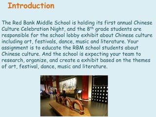IntroductionThe Red Bank Middle School is holding its first annual Chinese Culture Celebration Night, and the 8th grade students are responsible for the school lobby exhibit about Chinese culture including art, festivals, dance, music and literature. Your assignment is to educate the RBM school students about Chinese culture. And the school is expecting your team to research, organize, and create a exhibit based on the themes of art, festival, dance, music and literature. 
