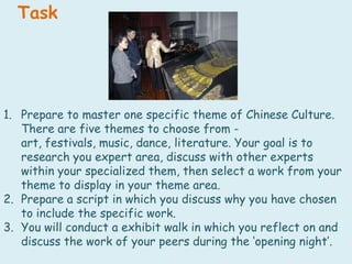 TaskPrepare to master one specific theme of Chinese Culture. There are five themes to choose from - art, festivals, music, dance, literature. Your goal is to research you expert area, discuss with other experts within your specialized them, then select a work from your theme to display in your theme area. Prepare a script in which you discuss why you have chosen to include the specific work.You will conduct a exhibit walk in which you reflect on and discuss the work of your peers during the ‘opening night’.
