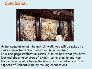 ConclusionAfter completion of the exhibit walk, you will be asked to make connections about what you have learned.  In a one page reflective essay, discuss how what you have learned about your area of expertise relates to another theme. Your goal is to synthesize an entire outlook on the aspects of Romanticism by making connections.