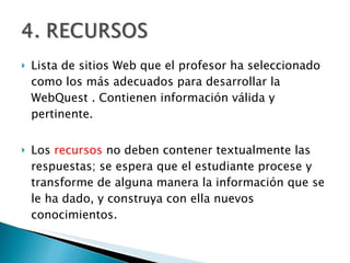 Lista de sitios Web que el profesor ha seleccionado como los más adecuados para desarrollar la WebQuest . Contienen información válida y pertinente. Los  recursos  no deben contener textualmente las respuestas; se espera que el estudiante procese y transforme de alguna manera la información que se le ha dado, y construya con ella nuevos conocimientos.  
