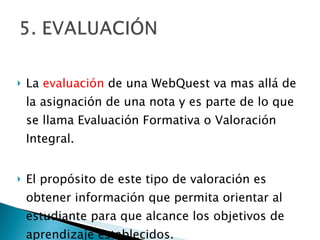 La  evaluación  de una WebQuest va mas allá de la asignación de una nota y es parte de lo que se llama Evaluación Formativa o Valoración Integral. El propósito de este tipo de valoración es obtener información que permita orientar al estudiante para que alcance los objetivos de aprendizaje establecidos.  