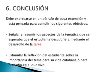 Debe expresarse en un párrafo de poca extensión y está pensada para cumplir los siguientes objetivos:  Señalar y resumir los aspectos de la temática que se esperaba que el estudiante descubriera mediante el desarrollo de la  tarea.  Estimular la reflexión del estudiante sobre la importancia del tema para su vida cotidiana o para el medio en el que vive.  
