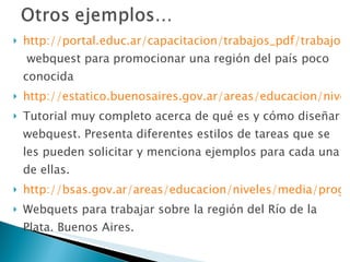 http://portal.educ.ar/capacitacion/trabajos_pdf/trabajos_internet/destacadointernet3.pdf  webquest para promocionar una región del país poco conocida http://estatico.buenosaires.gov.ar/areas/educacion/niveles/media/programas/reporte_media/webrecursos/tut_webquest.pdf Tutorial muy completo acerca de qué es y cómo diseñar webquest. Presenta diferentes estilos de tareas que se les pueden solicitar y menciona ejemplos para cada una de ellas. http://bsas.gov.ar/areas/educacion/niveles/media/programas/reporte_media/wq/wq_taboada/index.htm Webquets para trabajar sobre la región del Río de la Plata. Buenos Aires. 