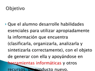 Que el alumno desarrolle habilidades esenciales para utilizar apropiadamente la información que encuentra (clasificarla, organizarla, analizarla y sintetizarla correctamente), con el objeto de generar con ella y apoyándose en  herramientas informáticas  y otros recursos, un producto nuevo.  