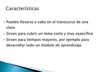 Pueden llevarse a cabo en el transcurso de una clase Sirven para cubrir un tema corto y muy específico Sirven para tiempos mayores, por ejemplo para desarrollar todo un módulo de aprendizaje.  