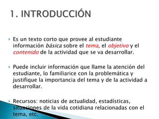 Es un texto corto que provee al estudiante información  básica  sobre el  tema , el  objetivo  y el  contenido   de la actividad que se va desarrollar. Puede incluir información que llame la atención del estudiante, lo familiarice con la problemática y justifique la importancia del tema y de la actividad a desarrollar.  Recursos: noticias de actualidad, estadísticas, situaciones de la vida cotidiana relacionadas con el tema, etc.  