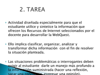 Actividad diseñada especialmente para que el estudiante utilice y sintetice la información que ofrecen los Recursos de Internet seleccionados por el docente para desarrollar la WebQuest.  Ello implica clasificar, organizar, analizar y transformar dicha información  con el fin de resolver la situación planteada. Las situaciones problemáticas o interrogantes deben exigir al estudiante  darle un manejo más profundo a la información suministrada (hacer una reflexión, sacar una conclusión, expresar una opinión).  
