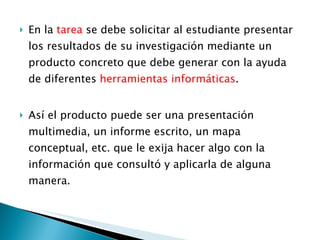 En la  tarea  se debe solicitar al estudiante presentar los resultados de su investigación mediante un producto concreto que debe generar con la ayuda de diferentes  herramientas informáticas . Así el producto puede ser una presentación multimedia, un informe escrito, un mapa conceptual, etc. que le exija hacer algo con la información que consultó y aplicarla de alguna manera.  