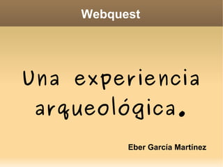 Webquest Una experiencia arqueológica. Eber García Martínez 
