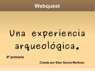 Webquest Una experiencia arqueológica. Creado por Eber García Martínez 6º primaria 