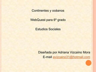 Continentes y océanos WebQuest para 6º grado  Estudios Sociales Diseñada por Adriana Vizcaíno Mora E-mail avizcaino31@hotmail.com 