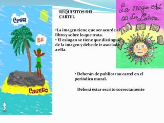 REQUISITOS DEL
  CARTEL


•La imagen tiene que ser acorde al
libro y sobre lo que trata.
• El eslogan se tiene que distinguir
de la imagen y debe de ir asociada
a ella.




          • Deberán de publicar su cartel en el
          periódico mural.

            Deberá estar escrito correctamente
 
