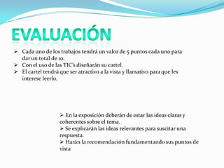  Cada uno de los trabajos tendrá un valor de 5 puntos cada uno para
  dar un total de 10.
 Con el uso de las TIC’s diseñarán su cartel.
 El cartel tendrá que ser atractivo a la vista y llamativo para que les
  interese leerlo.




                    En la exposición deberán de estar las ideas claras y
                   coherentes sobre el tema.
                    Se explicarán las ideas relevantes para suscitar una
                   respuesta.
                    Harán la recomendación fundamentando sus puntos de
                   vista
 