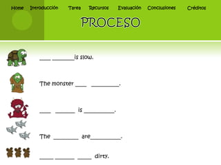 Home   Introducción   Tarea   Recursos    Evaluación   Conclusiones   Créditos




           ____ ________is slow.



           The monster ____ __________.



           ____ _______ is ___________.



           The _________ are___________.


           _____ _______ _____ dirty.
 