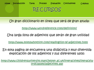 Home   Introducción   Tarea   Proceso   Evaluación   Conclusiones   Créditos




      Un gran diccionario en línea que será de gran ayuda:

                 http://www.wordreference.com/definition/

    Una larga lista de adjetivos que serán de gran utilidad

     http://www.momswhothink.com/reading/list-of-adjectives.html

 En esta pagina se encuentra una didáctica y muy divertida
     explicación de los adjetivos y sus diferentes usos:

http://www.childrensuniversity.manchester.ac.uk/interactives/literacy/w
                      ordclasses/adjectives.asp
 