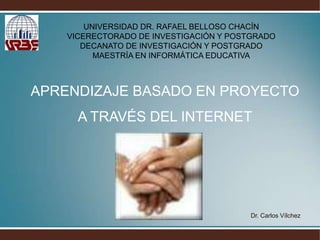 UNIVERSIDAD DR. RAFAEL BELLOSO CHACÍN VICERECTORADO DE INVESTIGACIÓN Y POSTGRADODECANATO DE INVESTIGACIÓN Y POSTGRADOMAESTRÍA EN INFORMÁTICA EDUCATIVA APRENDIZAJE BASADO EN PROYECTO  A TRAVÉS DEL INTERNET Dr. Carlos Vílchez 