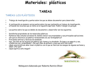 Materiales: plásticosTAREASTAREAS: LOS PLÁSTICOSTrabajo de investigación y puntos sobre los que se deben documentar para desarrollar. A continuación os enumero varios puntos sobre los que realizaréis un trabajo de investigación, utilizando los recursos que os indico en el siguiente apartado. Podéis trabajar en parejas. Los puntos sobre los que os debéis de documentar y desarrollar son los siguientes. Detallarlas propiedades de los materiales plásticos.Polímeros más comunes (al menos 5). Debéis indicar sus propiedades y sus principales aplicaciones.¿En qué se diferencia un plástico termoestable de uno termoplástico?Principales aditivos y técnicas de moldeado.Haz  una lista de los objetos de plástico que tienes a tu alrededor. En base a su aspecto y uso, ¿Cuáles son sus  propiedades?, ¿De qué clase de polímero crees que está fabricado?¿Qué características debe tener el plástico con el que se fabrican los mangos de algunas sartenes y ollas?, ¿Por qué?.¿Qué significa esta imagen?Webquest elaborada por Roberto Ramiro Oliver