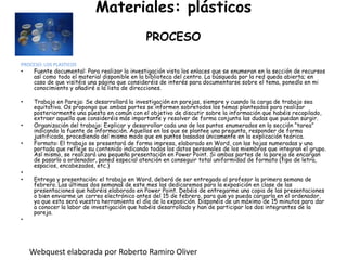 Materiales: plásticosPROCESOPROCESO: LOS PLASTICOSFuente documental: Para realizar la investigación vista los enlaces que se enumeran en la sección de recursos así como todo el material disponible en la biblioteca del centro. La búsqueda por la red queda abierta; en caso de que visitéis una página que consideréis de interés para documentarse sobre el tema, ponedlo en mi conocimiento y añadiré a la lista de direcciones. Trabajo en Pareja: Se desarrollará la investigación en parejas, siempre y cuando la carga de trabajo sea equitativa. Os propongo que ambas partes se informen sobretodos los temas planteados para realizar posteriormente una puesta en común con el objetivo de discutir sobre la información que habéis recopilado, extraer aquella que consideréis más importante y resolver de forma conjunta las dudas que puedan surgir.Organización del trabajo: Explicar y desarrollar cada uno de los puntos enumerados en la sección “tarea” indicando la fuente de información. Aquellos en los que se plantee una pregunta, responder de forma justificada, procediendo del mismo modo que en puntos basados únicamente en la explicación teórica.Formato: El trabajo se presentará de forma impresa, elaborado en Word, con las hojas numeradas y una portada que refleje su contenido indicando todos los datos personales de los miembros que integran el grupo. Así mismo, se realizará una pequeña presentación en Power Point. Si ambas partes de la pareja se encargan de pasarlo a ordenador, poned especial atención en conseguir total uniformidad de formato (tipo de letra, espacios, encabezados, etc.) Entrega y presentación: el trabajo en Word, deberá de ser entregado al profesor la primera semana de febrero. Las últimas dos semanas de este mes las dedicaremos para la exposición en clase de las presentaciones que habréis elaborado en Power Point. Debéis de entregarme una copia de las presentaciones o bien enviarme un correo electrónico antes del 15 de febrero, para que yo pueda cargarla en el ordenador, ya que esta será vuestra herramienta el día de la exposición. Disponéis de un máximo de 15 minutos para dar a conocer la labor de investigación que habéis desarrollado y han de participar los dos integrantes de la pareja. Webquest elaborada por Roberto Ramiro Oliver