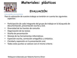 Materiales: plásticosEVALUACIÓNEVALUACIÓN: LOS PLÁSTICOSPara la valoración de vuestro trabajo se tendrán en cuenta los siguientes aspectos:Participación de cada integrante del grupo de trabajo en la búsqueda de documentación, presentación escrita y oral.Diversidad de las fuentes de consultaOrganización de las tareasDiseño de presentaciónManejo de las herramientas informáticas.Expresión escrita, corrección ortográfica y sintáctica.Claridad y expresión en la presentación oral. Todos estos puntos se valoran con el mismo criterio. Webquest elaborada por Roberto Ramiro Oliver