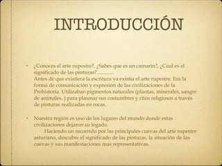 INTRODUCCIÓN ¿Conoces el arte rupestre?, ¿Sabes que es un camarín?, ¿Cual es el significado de las pinturas?.............  Antes de que existiera la escritura ya existía el arte rupestre. Era la forma de comunicación y expresión de las civilizaciones de la Prehistoria. Utilizaban pigmentos naturales (plantas, minerales, sangre de animales..) para plasmar sus costumbres y ritos religiosos a través de pinturas realizadas en rocas. Nuestra región es uno de los lugares del mundo donde estas civilizaciones dejaron su legado.  Haciendo un recorrido por las principales cuevas del arte rupestre asturiano, descubre el significado de las pinturas, la situación de las cuevas y sus manifestaciones mas representativas. 