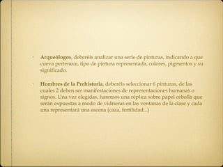 Arqueólogos , deberéis analizar una serie de pinturas, indicando a que cueva pertenece, tipo de pintura representada, colores, pigmentos y su significado. Hombres de la Prehistoria , deberéis seleccionar 6 pinturas, de las cuales 2 deben ser manifestaciones de representaciones humanas o signos. Una vez elegidas, haremos una réplica sobre papel cebolla que serán expuestas a modo de vidrieras en las ventanas de la clase y cada una representará una escena (caza, fertilidad...) 