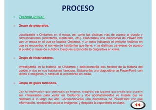 PROCESO
•   Trabajo inicial.

o   Grupo de geógrafos.

    Localizaréis a Ondarroa en el mapa, así como las distintas vías de acceso al pueblo y
    comunicaciones (carreteras, autobuses, etc.). Elaboraréis una diapositiva de PowerPoint
    con un mapa en el que se localice Ondarroa, y un texto indicando el territorio histórico en
    que se encuentra, el número de habitantes que tiene, y las distintas carreteras de acceso
    al pueblo y líneas de autobús. Después expondréis la diapositiva en clase.

o   Grupo de historiadores.

    Investigaréis en la historia de Ondarroa y seleccionaréis dos hechos de la historia del
    pueblo y dos de sus habitantes famosos. Elaboraréis una diapositiva de PowerPoint, con
    textos e imágenes, y después la expondréis en clase.

o   Grupo de guías turísticos.

    Con la información que obtengáis de Internet, elegiréis dos lugares que creéis que pueden
    ser interesantes para visitar en Ondarroa y dos acontecimientos de interés que se
    celebren a lo largo del año. Confeccionaréis una diapositiva de PowerPoint con esa
    información, empleando textos e imágenes, y después la expondréis en clase.
 